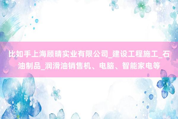 比如手上海顾晴实业有限公司_建设工程施工_石油制品_润滑油销售机、电脑、智能家电等