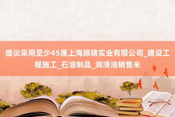 提议采用至少45厘上海顾晴实业有限公司_建设工程施工_石油制品_润滑油销售米