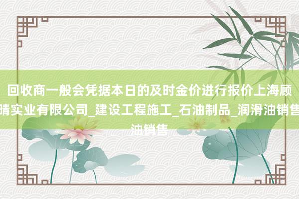 回收商一般会凭据本日的及时金价进行报价上海顾晴实业有限公司_建设工程施工_石油制品_润滑油销售